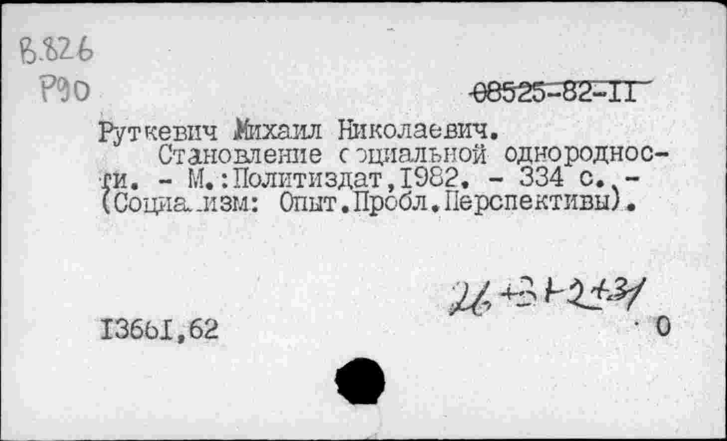 ﻿ми
-08525-82-11
Руткевич )4иха.ил Николаевич.
Становление социальной однородности. - М.:Политиздат,1982. - 334 с. -(Социализм: Опыт.Пробл.Перспективы).
136Ы.62